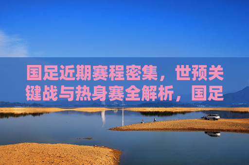 国足近期赛程密集,世预关键战与热身赛全解析,国足近期密集赛程全解析,世预关键战与热身赛 国足近期赛程密集,世预关键战与热身赛全解析,国足近期密集赛程全解析,世预关键战与热身赛