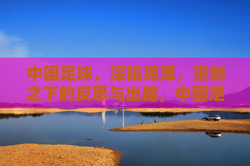 中国足球，深陷泥潭，重创之下的反思与出路，中国足球深陷泥潭，重创下的反思与出路