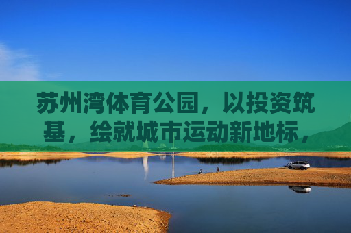 苏州湾体育公园,以投资筑基,绘就城市运动新地标,苏州湾体育公园,投资筑基 绘就城市运动新地标 苏州湾体育公园,以投资筑基,绘就城市运动新地标,苏州湾体育公园,投资筑基 绘就城市运动新地标