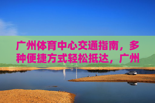 广州体育中心交通指南,多种便捷方式轻松抵达,广州体育中心交通指南,便捷方式轻松抵达 广州体育中心交通指南,多种便捷方式轻松抵达,广州体育中心交通指南,便捷方式轻松抵达