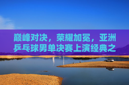 巅峰对决,荣耀加冕,亚洲乒乓球男单决赛上演经典之战,亚洲乒乓球男单巅峰对决,经典之战荣耀加冕 巅峰对决,荣耀加冕,亚洲乒乓球男单决赛上演经典之战,亚洲乒乓球男单巅峰对决,经典之战荣耀加冕