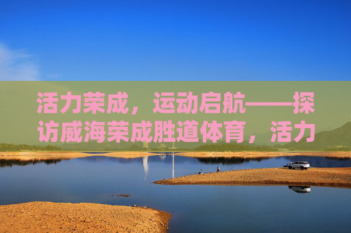 活力荣成,运动启航——探访威海荣成胜道体育,活力荣成·运动启航,探访胜道体育 活力荣成,运动启航——探访威海荣成胜道体育,活力荣成·运动启航,探访胜道体育