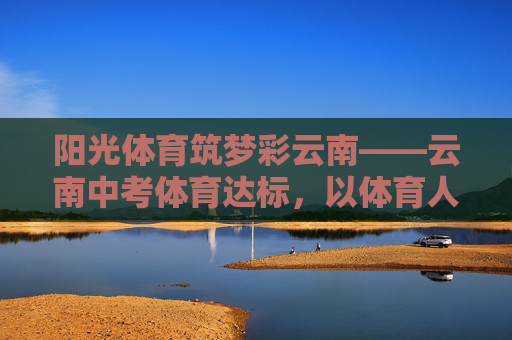 阳光体育筑梦彩云南——云南中考体育达标,以体育人,以体育心 阳光体育筑梦彩云南——云南中考体育达标,以体育人,以体育心