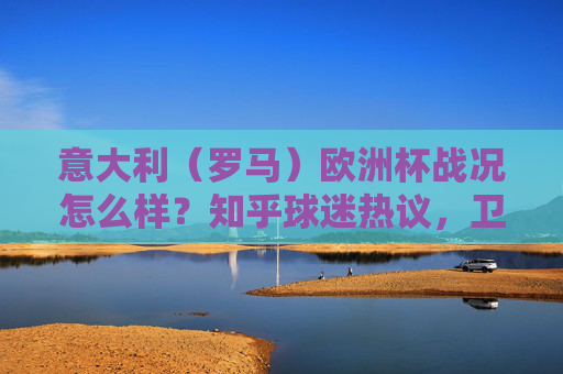 意大利(罗马)欧洲杯战况怎么样?知乎球迷热议,卫冕冠军的挣扎、战术争议与冷门时刻,卫冕意大利欧洲杯挣扎,知乎热议战术争议与冷门时刻 意大利(罗马)欧洲杯战况怎么样?知乎球迷热议,卫冕冠军的挣扎、战术争议与冷门时刻,卫冕意大利欧洲杯挣扎,知乎热议战术争议与冷门时刻