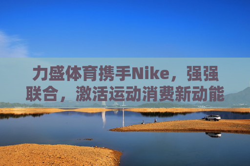 力盛体育携手Nike,强强联合,激活运动消费新动能,力盛体育携手Nike强强联合 激活运动消费新动能 力盛体育携手Nike,强强联合,激活运动消费新动能,力盛体育携手Nike强强联合 激活运动消费新动能