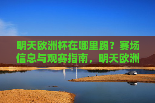 明天欧洲杯在哪里踢?赛场信息与观赛指南,明天欧洲杯赛场信息与观赛指南 明天欧洲杯在哪里踢?赛场信息与观赛指南,明天欧洲杯赛场信息与观赛指南