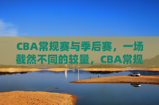 CBA常规赛与季后赛，一场截然不同的较量，CBA常规赛VS季后赛，截然不同的较量