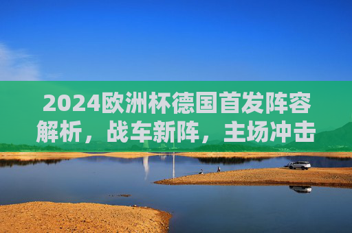 2024欧洲杯德国首发阵容解析,战车新阵,主场冲击荣耀,2024欧洲杯德国首发解析,战车新阵主场冲击荣耀 2024欧洲杯德国首发阵容解析,战车新阵,主场冲击荣耀,2024欧洲杯德国首发解析,战车新阵主场冲击荣耀