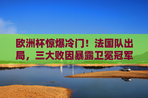 欧洲杯惊爆冷门！法国队出局，三大败因暴露卫冕冠军软肋
