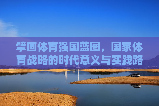 擘画体育强国蓝图，国家体育战略的时代意义与实践路径，国家体育战略，擘画体育强国蓝图的时代意义与实践路径
