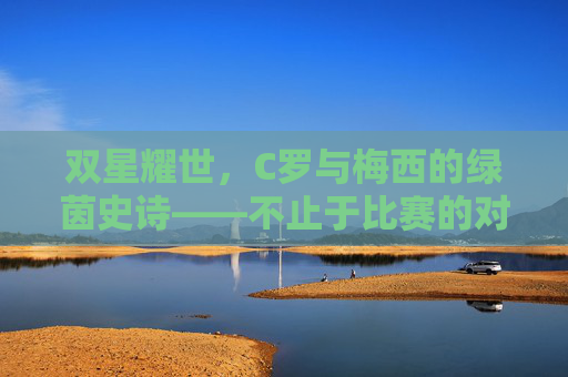 双星耀世,C罗与梅西的绿茵史诗——不止于比赛的对决,双星耀世,C罗与梅西的绿茵史诗对决 双星耀世,C罗与梅西的绿茵史诗——不止于比赛的对决,双星耀世,C罗与梅西的绿茵史诗对决