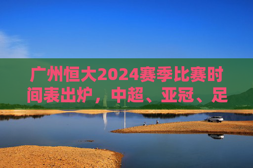 广州恒大2024赛季比赛时间表出炉，中超、亚冠、足协杯赛程全解析，广州恒大2024赛季赛程表出炉，中超、亚冠、足协杯赛程全解析
