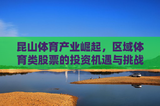 昆山体育产业崛起,区域体育类股票的投资机遇与挑战,昆山体育产业崛起,区域体育股投资机遇与挑战 昆山体育产业崛起,区域体育类股票的投资机遇与挑战,昆山体育产业崛起,区域体育股投资机遇与挑战