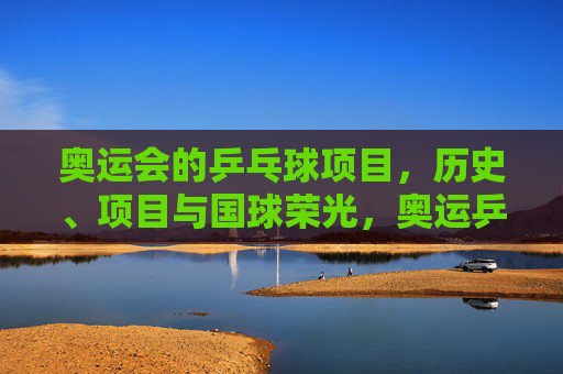 奥运会的乒乓球项目,历史、项目与国球荣光,奥运乒乓,历史、项目与国球荣光 奥运会的乒乓球项目,历史、项目与国球荣光,奥运乒乓,历史、项目与国球荣光