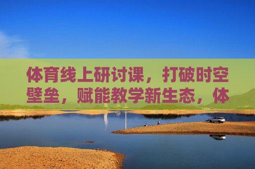 体育线上研讨课,打破时空壁垒,赋能教学新生态,体育线上研讨课,打破时空壁垒,赋能教学新生态 体育线上研讨课,打破时空壁垒,赋能教学新生态,体育线上研讨课,打破时空壁垒,赋能教学新生态