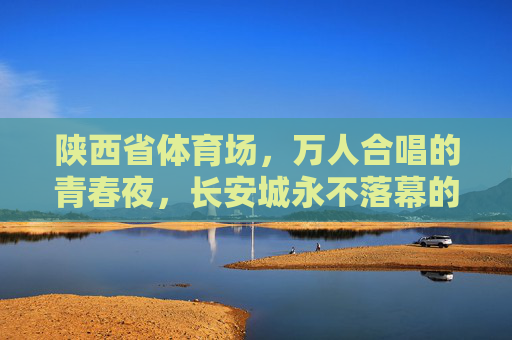 陕西省体育场，万人合唱的青春夜，长安城永不落幕的音乐狂欢，长安万人合唱夜，永不落幕的青春狂欢