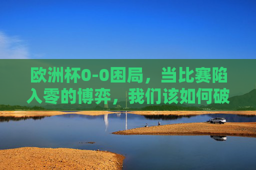欧洲杯0-0困局,当比赛陷入零的博弈,我们该如何破解?欧洲杯0-0困局,零的博弈如何破解? 欧洲杯0-0困局,当比赛陷入零的博弈,我们该如何破解?欧洲杯0-0困局,零的博弈如何破解?