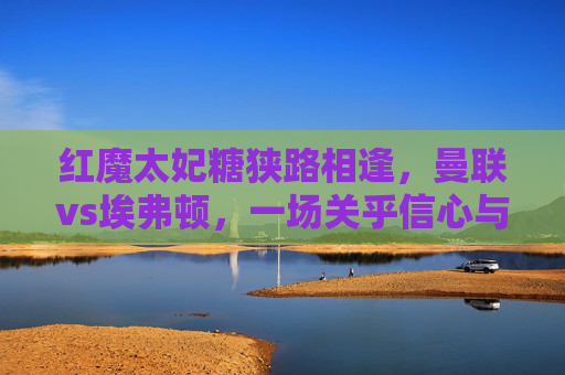 红魔太妃糖狭路相逢，曼联vs埃弗顿，一场关乎信心与保级的关键战，红魔太妃糖狭路相逢，曼联vs埃弗顿信心保级关键战