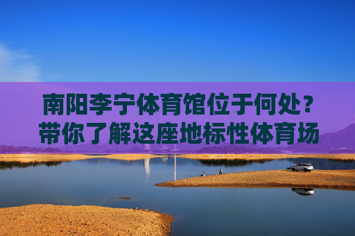 南阳李宁体育馆位于何处?带你了解这座地标性体育场馆,南阳李宁体育馆,这座地标性体育场馆位于何处? 南阳李宁体育馆位于何处?带你了解这座地标性体育场馆,南阳李宁体育馆,这座地标性体育场馆位于何处?