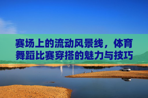 赛场上的流动风景线,体育舞蹈比赛穿搭的魅力与技巧,赛场流动风景线,体育舞蹈穿搭的魅力与技巧 赛场上的流动风景线,体育舞蹈比赛穿搭的魅力与技巧,赛场流动风景线,体育舞蹈穿搭的魅力与技巧