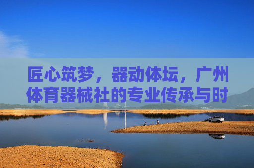 匠心筑梦,器动体坛,广州体育器械社的专业传承与时代担当,匠心筑梦,器动体坛,广州体育器械社的专业传承与担当 匠心筑梦,器动体坛,广州体育器械社的专业传承与时代担当,匠心筑梦,器动体坛,广州体育器械社的专业传承与担当