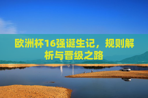 欧洲杯16强诞生记,规则解析与晋级之路 欧洲杯16强诞生记,规则解析与晋级之路