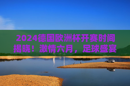 2024德国欧洲杯开赛时间揭晓!激情六月,足球盛宴即将上演,2024德国欧洲杯开赛时间揭晓!六月足球盛宴激情上演 2024德国欧洲杯开赛时间揭晓!激情六月,足球盛宴即将上演,2024德国欧洲杯开赛时间揭晓!六月足球盛宴激情上演