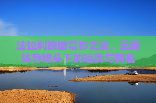法拉利换胎毫秒之战,五星体育镜头下的速度与精准 法拉利换胎毫秒之战,五星体育镜头下的速度与精准