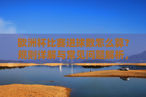 欧洲杯比赛进球数怎么算?规则详解与常见问题解析,欧洲杯进球数计算规则与常见问题解析 欧洲杯比赛进球数怎么算?规则详解与常见问题解析,欧洲杯进球数计算规则与常见问题解析