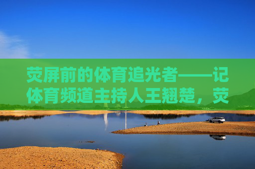 荧屏前的体育追光者——记体育频道主持人王翘楚,荧屏前的体育追光者王翘楚 荧屏前的体育追光者——记体育频道主持人王翘楚,荧屏前的体育追光者王翘楚