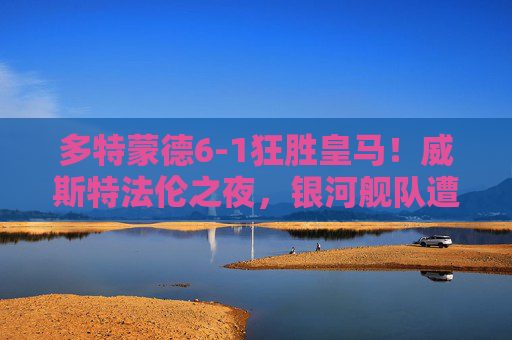 多特蒙德6-1狂胜皇马!威斯特法伦之夜,银河舰队遭遇历史性惨败,威斯特法伦之夜!多特蒙德6-1狂胜皇马,银河舰队遭历史性惨败 多特蒙德6-1狂胜皇马!威斯特法伦之夜,银河舰队遭遇历史性惨败,威斯特法伦之夜!多特蒙德6-1狂胜皇马,银河舰队遭历史性惨败