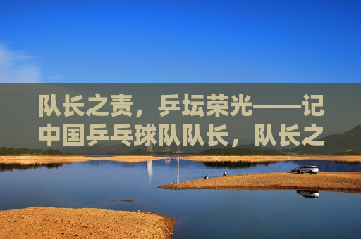 队长之责,乒坛荣光——记中国乒乓球队队长,队长之责,乒坛荣光 队长之责,乒坛荣光——记中国乒乓球队队长,队长之责,乒坛荣光