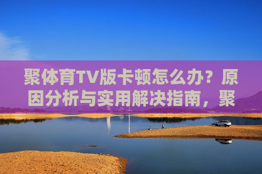 聚体育TV版卡顿怎么办?原因分析与实用解决指南,聚体育TV版卡顿原因分析与解决指南 聚体育TV版卡顿怎么办?原因分析与实用解决指南,聚体育TV版卡顿原因分析与解决指南
