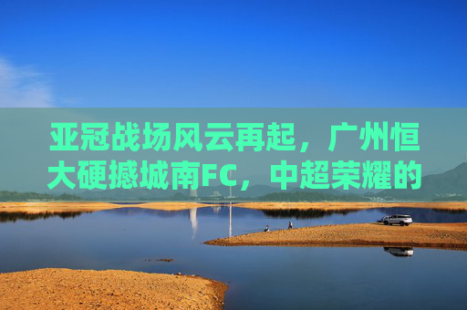亚冠战场风云再起,广州恒大硬撼城南FC,中超荣耀的淬炼之战,亚冠淬炼战,广州恒大硬撼城南FC,争锋中超荣耀 亚冠战场风云再起,广州恒大硬撼城南FC,中超荣耀的淬炼之战,亚冠淬炼战,广州恒大硬撼城南FC,争锋中超荣耀
