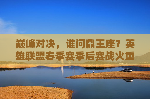 巅峰对决，谁问鼎王座？英雄联盟春季赛季后赛战火重燃，英雄联盟春季赛季后赛巅峰对决，谁能问鼎王座？