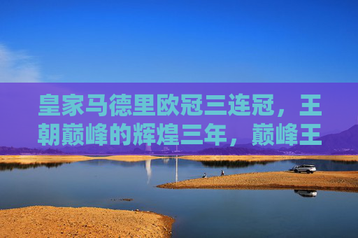 皇家马德里欧冠三连冠，王朝巅峰的辉煌三年，巅峰王朝，皇马欧冠三连冠辉煌三年