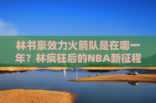 林书豪效力火箭队是在哪一年?林疯狂后的NBA新征程,林书豪效力火箭队年份,林疯狂后的NBA新征程 林书豪效力火箭队是在哪一年?林疯狂后的NBA新征程,林书豪效力火箭队年份,林疯狂后的NBA新征程