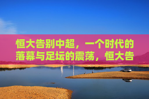 恒大告别中超,一个时代的落幕与足坛的震荡,恒大告别中超,一个时代的落幕与足坛震荡 恒大告别中超,一个时代的落幕与足坛的震荡,恒大告别中超,一个时代的落幕与足坛震荡