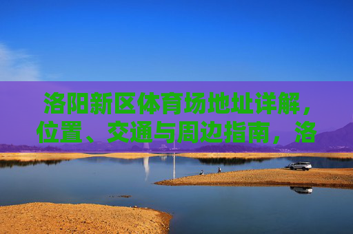 洛阳新区体育场地址详解,位置、交通与周边指南,洛阳新区体育场位置、交通与周边指南 洛阳新区体育场地址详解,位置、交通与周边指南,洛阳新区体育场位置、交通与周边指南