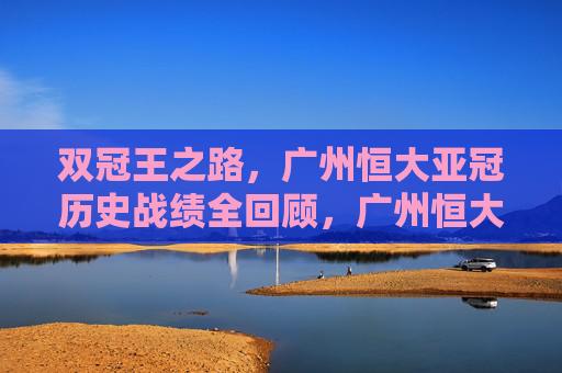 双冠王之路,广州恒大亚冠历史战绩全回顾,广州恒大双冠王之路,亚冠历史战绩全回顾 双冠王之路,广州恒大亚冠历史战绩全回顾,广州恒大双冠王之路,亚冠历史战绩全回顾