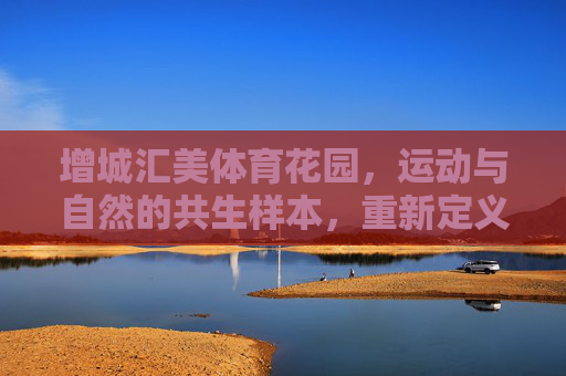 增城汇美体育花园,运动与自然的共生样本,重新定义健康人居新体验,增城汇美体育花园,运动与自然共生的健康人居新样本 增城汇美体育花园,运动与自然的共生样本,重新定义健康人居新体验,增城汇美体育花园,运动与自然共生的健康人居新样本
