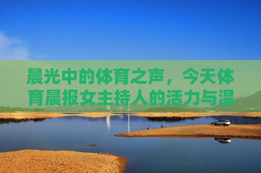 晨光中的体育之声，今天体育晨报女主持人的活力与温度，晨光中的体育之声，体育晨报女主持人的活力与温度