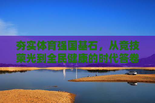 夯实体育强国基石,从竞技荣光到全民健康的时代答卷,夯实体育强国基石,从竞技荣光到全民健康的时代答卷 夯实体育强国基石,从竞技荣光到全民健康的时代答卷,夯实体育强国基石,从竞技荣光到全民健康的时代答卷