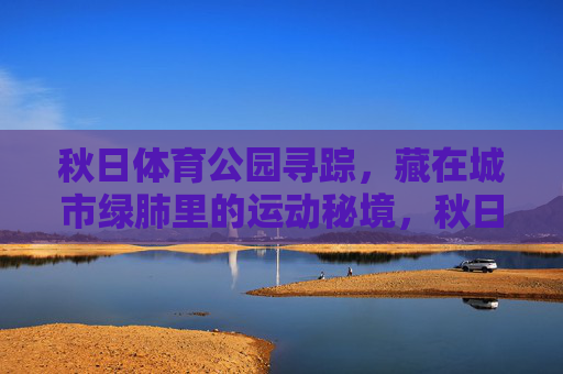 秋日体育公园寻踪,藏在城市绿肺里的运动秘境,秋日体育公园,城市绿肺里的运动秘境 秋日体育公园寻踪,藏在城市绿肺里的运动秘境,秋日体育公园,城市绿肺里的运动秘境