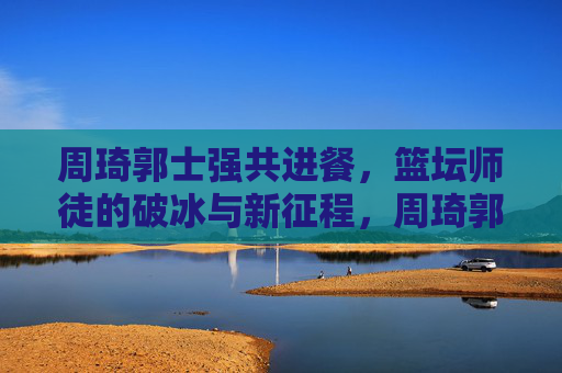 周琦郭士强共进餐,篮坛师徒的破冰与新征程,周琦郭士强师徒共进餐,破冰启新程 周琦郭士强共进餐,篮坛师徒的破冰与新征程,周琦郭士强师徒共进餐,破冰启新程
