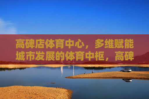 高碑店体育中心,多维赋能城市发展的体育中枢,高碑店体育中心,多维赋能城市发展的体育中枢 高碑店体育中心,多维赋能城市发展的体育中枢,高碑店体育中心,多维赋能城市发展的体育中枢