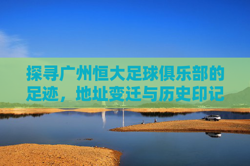 探寻广州恒大足球俱乐部的足迹,地址变迁与历史印记 探寻广州恒大足球俱乐部的足迹,地址变迁与历史印记