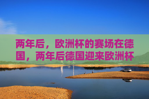 两年后,欧洲杯的赛场在德国,两年后德国迎来欧洲杯 两年后,欧洲杯的赛场在德国,两年后德国迎来欧洲杯
