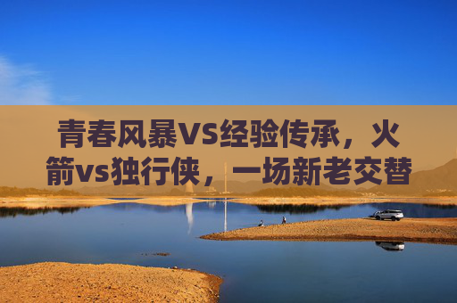 青春风暴VS经验传承,火箭vs独行侠,一场新老交替的篮球对话,青春风暴VS经验传承,火箭与独行侠的新老篮球对话 青春风暴VS经验传承,火箭vs独行侠,一场新老交替的篮球对话,青春风暴VS经验传承,火箭与独行侠的新老篮球对话