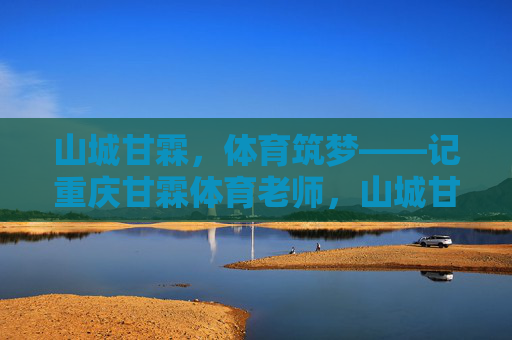 山城甘霖,体育筑梦——记重庆甘霖体育老师,山城甘霖,体育筑梦的师者 山城甘霖,体育筑梦——记重庆甘霖体育老师,山城甘霖,体育筑梦的师者